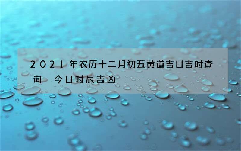 2021年农历十二月初五黄道吉日吉时查询 今日时辰吉凶